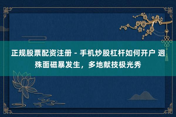 正规股票配资注册 - 手机炒股杠杆如何开户 迥殊面磁暴发生，多地献技极光秀