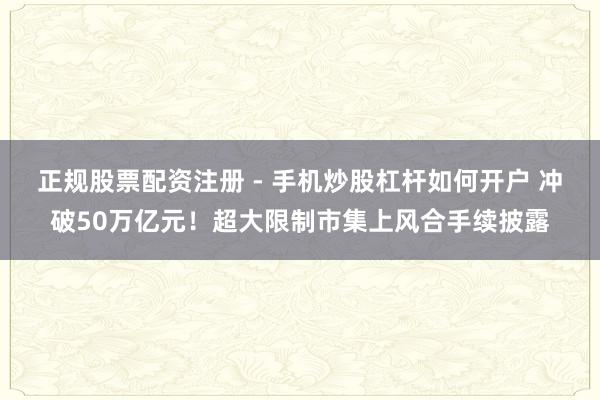 正规股票配资注册 - 手机炒股杠杆如何开户 冲破50万亿元！超大限制市集上风合手续披露