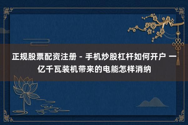 正规股票配资注册 - 手机炒股杠杆如何开户 一亿千瓦装机带来的电能怎样消纳
