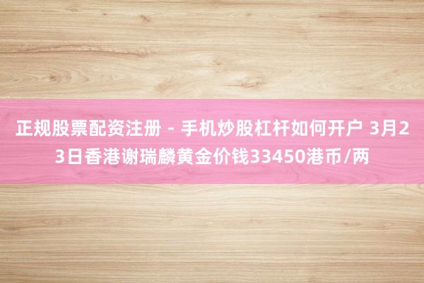 正规股票配资注册 - 手机炒股杠杆如何开户 3月23日香港谢瑞麟黄金价钱33450港币/两