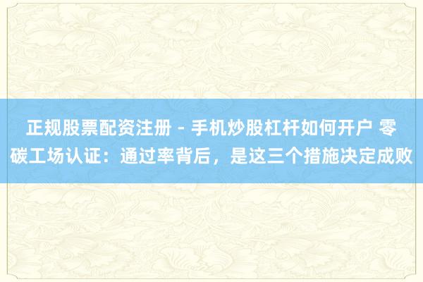 正规股票配资注册 - 手机炒股杠杆如何开户 零碳工场认证：通过率背后，是这三个措施决定成败