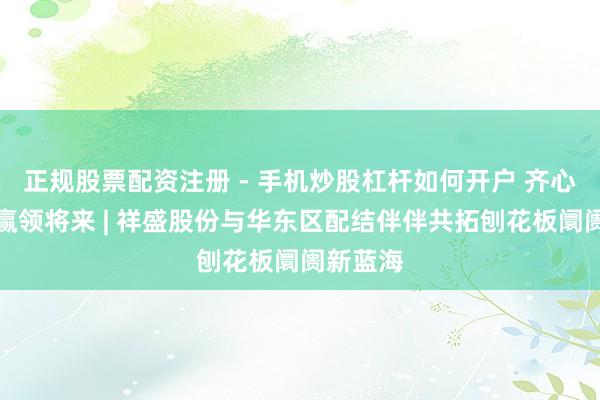 正规股票配资注册 - 手机炒股杠杆如何开户 齐心聚力，赢领将来 | 祥盛股份与华东区配结伴伴共拓刨花板阛阓新蓝海