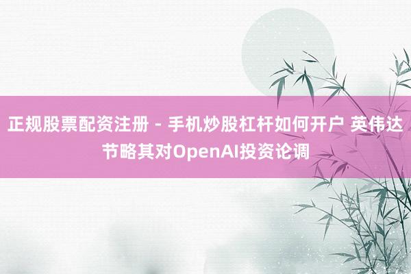 正规股票配资注册 - 手机炒股杠杆如何开户 英伟达节略其对OpenAI投资论调