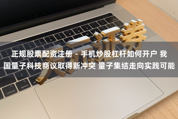 正规股票配资注册 - 手机炒股杠杆如何开户 我国量子科技商议取得新冲突 量子集结走向实践可能