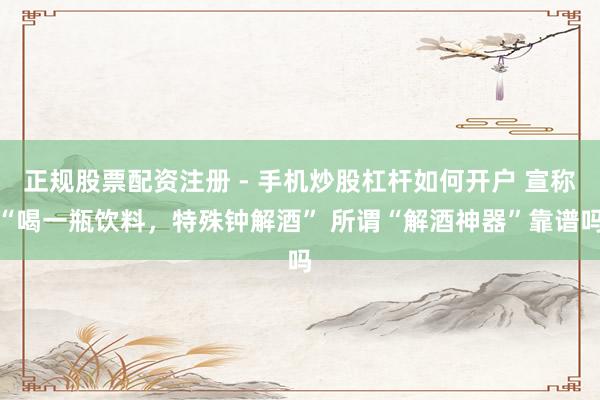 正规股票配资注册 - 手机炒股杠杆如何开户 宣称“喝一瓶饮料，特殊钟解酒” 所谓“解酒神器”靠谱吗