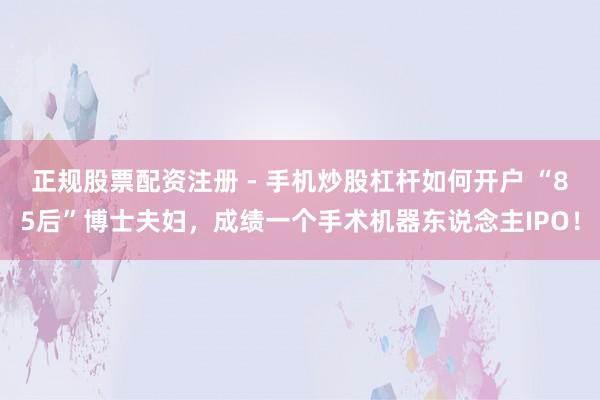 正规股票配资注册 - 手机炒股杠杆如何开户 “85后”博士夫妇，成绩一个手术机器东说念主IPO！