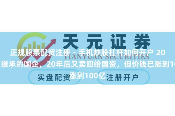 正规股票配资注册 - 手机炒股杠杆如何开户 2000万继承的国企，20年后又卖回给国资，但价钱已涨到100亿