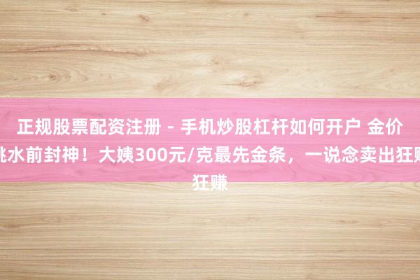 正规股票配资注册 - 手机炒股杠杆如何开户 金价跳水前封神！大姨300元/克最先金条，一说念卖出狂赚