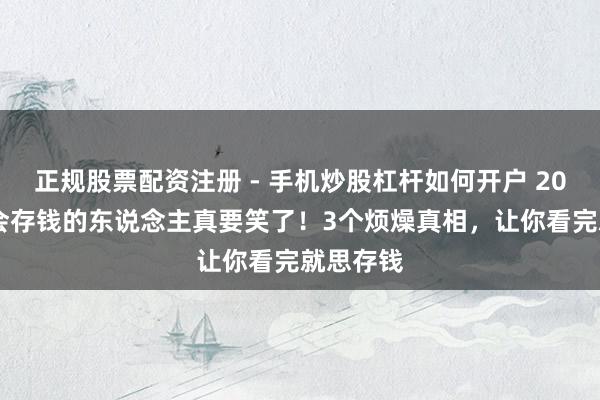 正规股票配资注册 - 手机炒股杠杆如何开户 2026年，会存钱的东说念主真要笑了！3个烦燥真相，让你看完就思存钱