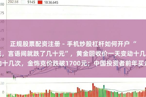 正规股票配资注册 - 手机炒股杠杆如何开户 “刚进店仍是1159元/克，言语间就跌了几十元”，黄金回收价一天变动十几次，金饰克价跌破1700元；中国投资者前年买走行家近相等之一黄金