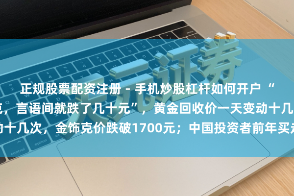 正规股票配资注册 - 手机炒股杠杆如何开户 “刚进店也曾1159元/克，言语间就跌了几十元”，黄金回收价一天变动十几次，金饰克价跌破1700元；中国投资者前年买走群众近额外之一黄金