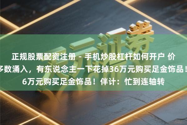 正规股票配资注册 - 手机炒股杠杆如何开户 价钱大跌，广州市民多数涌入，有东说念主一下花掉36万元购买足金饰品！伴计：忙到连轴转
