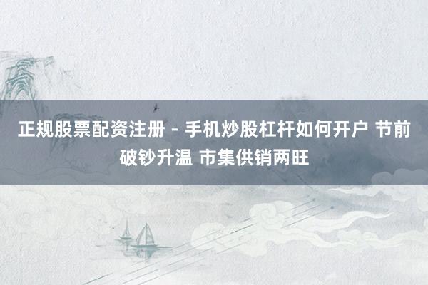 正规股票配资注册 - 手机炒股杠杆如何开户 节前破钞升温 市集供销两旺