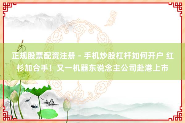 正规股票配资注册 - 手机炒股杠杆如何开户 红杉加合手！又一机器东说念主公司赴港上市