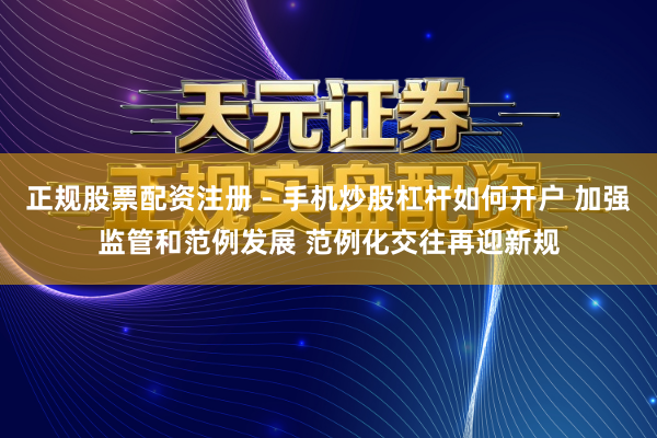 正规股票配资注册 - 手机炒股杠杆如何开户 加强监管和范例发展 范例化交往再迎新规