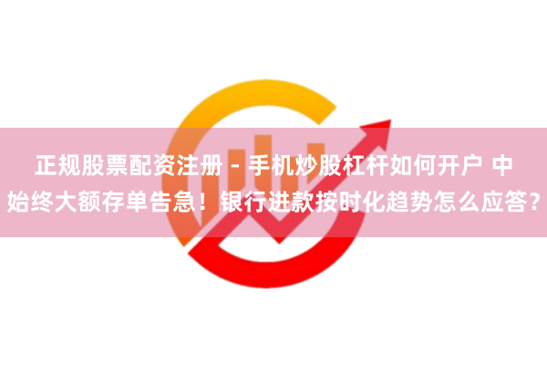 正规股票配资注册 - 手机炒股杠杆如何开户 中始终大额存单告急！银行进款按时化趋势怎么应答？