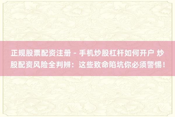 正规股票配资注册 - 手机炒股杠杆如何开户 炒股配资风险全判辨：这些致命陷坑你必须警惕！