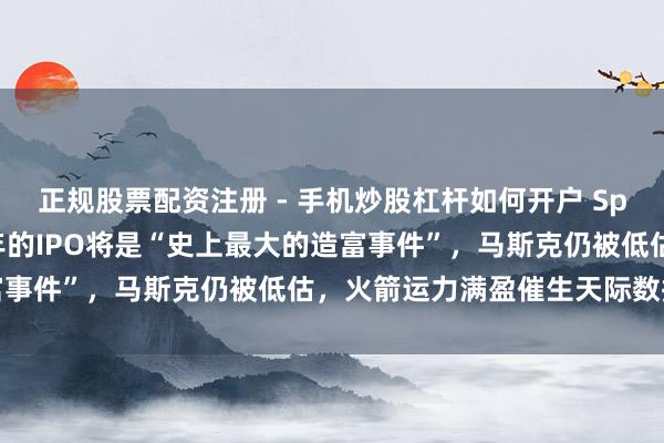 正规股票配资注册 - 手机炒股杠杆如何开户 Space X投资东谈主：本年的IPO将是“史上最大的造富事件”，马斯克仍被低估，火箭运力满盈催生天际数据中心