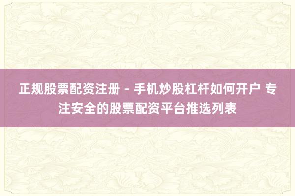 正规股票配资注册 - 手机炒股杠杆如何开户 专注安全的股票配资平台推选列表