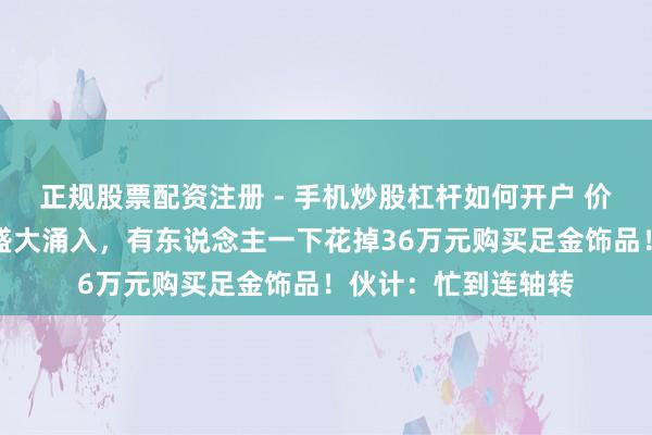 正规股票配资注册 - 手机炒股杠杆如何开户 价钱大跌，广州市民盛大涌入，有东说念主一下花掉36万元购买足金饰品！伙计：忙到连轴转