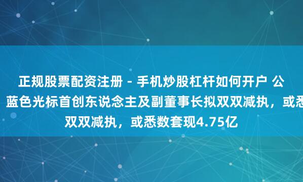 正规股票配资注册 - 手机炒股杠杆如何开户 公司股价刚翻倍，蓝色光标首创东说念主及副董事长拟双双减执，或悉数套现4.75亿