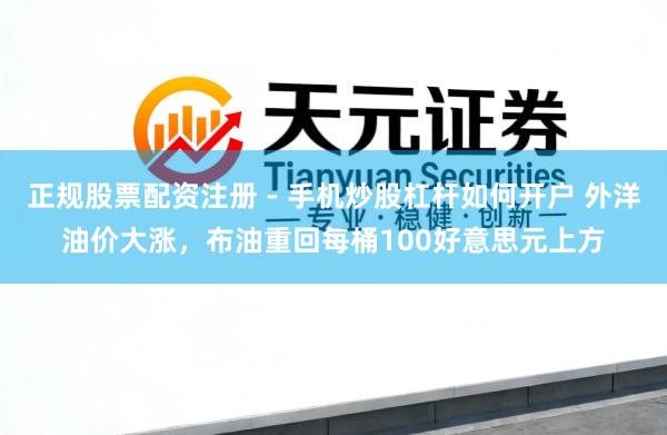 正规股票配资注册 - 手机炒股杠杆如何开户 外洋油价大涨，布油重回每桶100好意思元上方