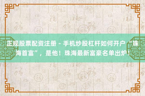 正规股票配资注册 - 手机炒股杠杆如何开户 “珠海首富”,是他!珠海最新富豪名单出炉!