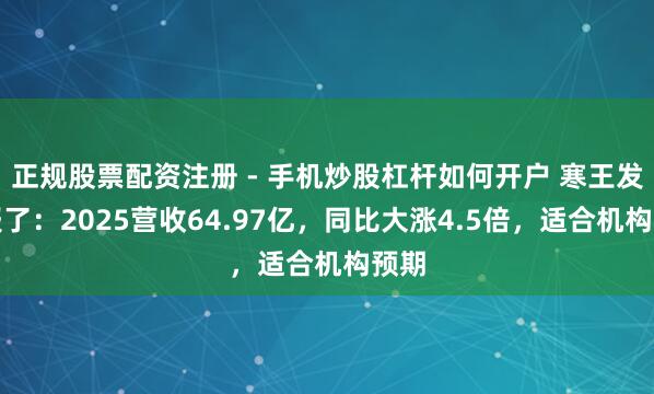 正规股票配资注册 - 手机炒股杠杆如何开户 寒王发家报了：2025营收64.97亿，同比大涨4.5倍，适合机构预期