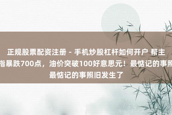 正规股票配资注册 - 手机炒股杠杆如何开户 帮主忽闪：谈指暴跌700点，油价突破100好意思元！最惦记的事照旧发生了