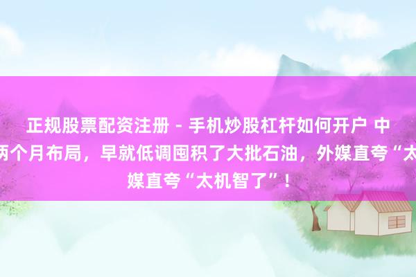 正规股票配资注册 - 手机炒股杠杆如何开户 中方提前一两个月布局,早就低调囤积了大批石油,外媒直夸“太机智了”!