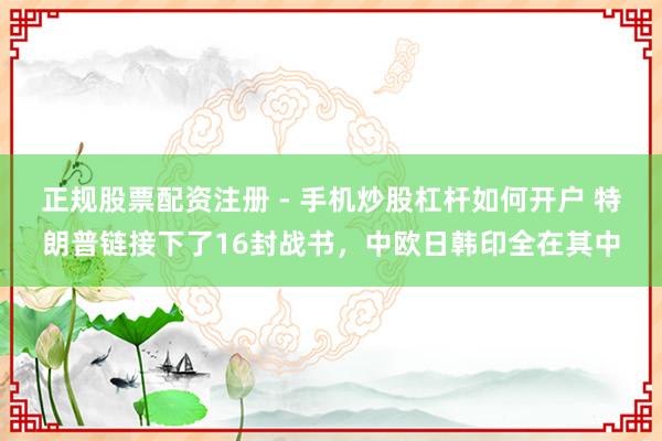 正规股票配资注册 - 手机炒股杠杆如何开户 特朗普链接下了16封战书,中欧日韩印全在其中