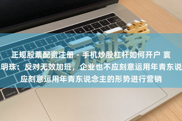 正规股票配资注册 - 手机炒股杠杆如何开户 寰球东说念主大代表董明珠：反对无效加班，企业也不应刻意运用年青东说念主的形势进行营销