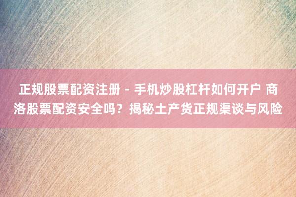 正规股票配资注册 - 手机炒股杠杆如何开户 商洛股票配资安全吗?揭秘土产货正规渠谈与风险