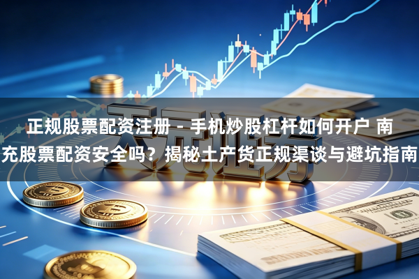 正规股票配资注册 - 手机炒股杠杆如何开户 南充股票配资安全吗？揭秘土产货正规渠谈与避坑指南
