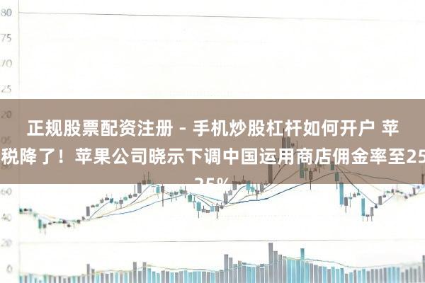 正规股票配资注册 - 手机炒股杠杆如何开户 苹果税降了！苹果公司晓示下调中国运用商店佣金率至25%