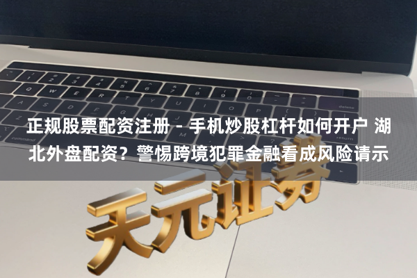正规股票配资注册 - 手机炒股杠杆如何开户 湖北外盘配资？警惕跨境犯罪金融看成风险请示