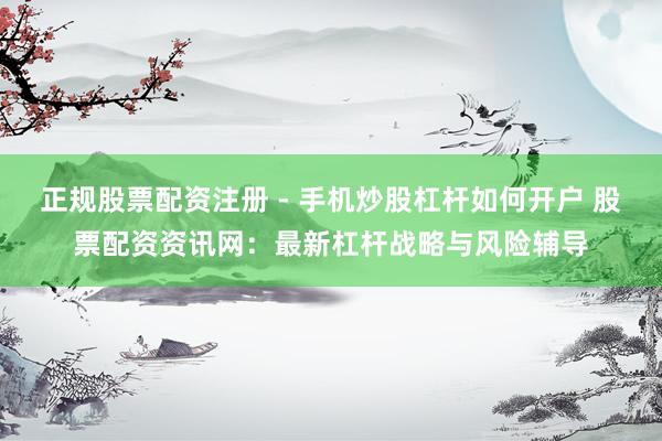 正规股票配资注册 - 手机炒股杠杆如何开户 股票配资资讯网：最新杠杆战略与风险辅导