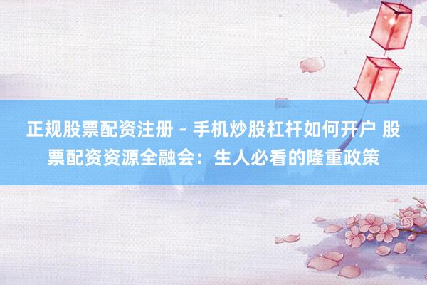 正规股票配资注册 - 手机炒股杠杆如何开户 股票配资资源全融会：生人必看的隆重政策