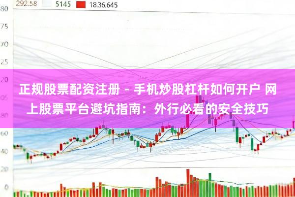 正规股票配资注册 - 手机炒股杠杆如何开户 网上股票平台避坑指南：外行必看的安全技巧