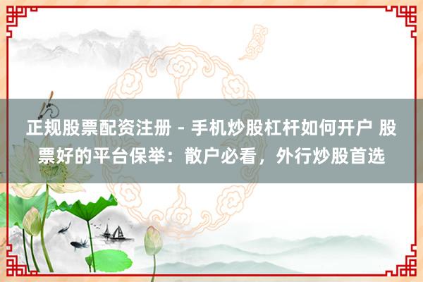 正规股票配资注册 - 手机炒股杠杆如何开户 股票好的平台保举：散户必看，外行炒股首选