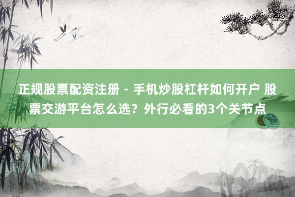 正规股票配资注册 - 手机炒股杠杆如何开户 股票交游平台怎么选?外行必看的3个关节点