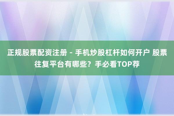 正规股票配资注册 - 手机炒股杠杆如何开户 股票往复平台有哪些？手必看TOP荐