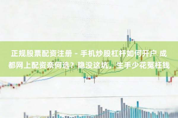 正规股票配资注册 - 手机炒股杠杆如何开户 成都网上配资奈何选？隐没这坑，生手少花冤枉钱