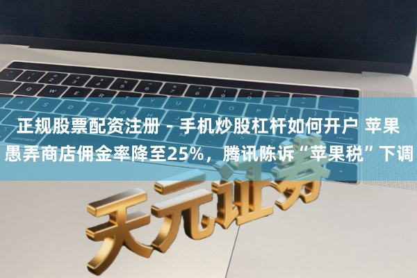 正规股票配资注册 - 手机炒股杠杆如何开户 苹果愚弄商店佣金率降至25%，腾讯陈诉“苹果税”下调