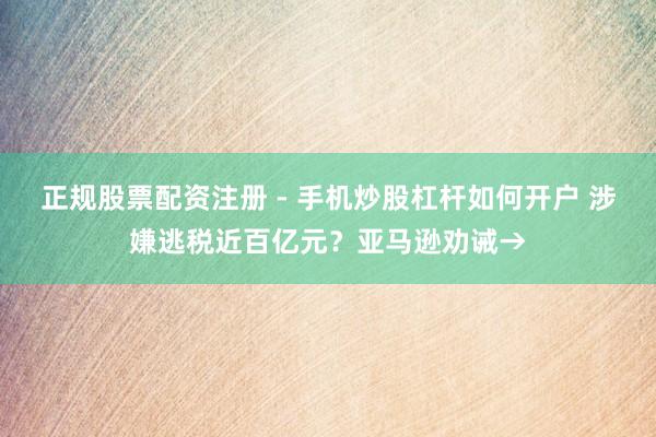正规股票配资注册 - 手机炒股杠杆如何开户 涉嫌逃税近百亿元？亚马逊劝诫→