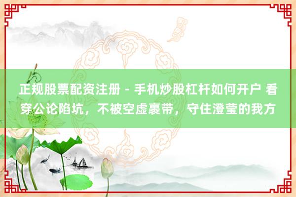 正规股票配资注册 - 手机炒股杠杆如何开户 看穿公论陷坑，不被空虚裹带，守住澄莹的我方