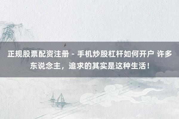 正规股票配资注册 - 手机炒股杠杆如何开户 许多东说念主，追求的其实是这种生活！
