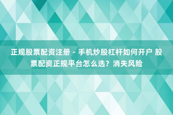 正规股票配资注册 - 手机炒股杠杆如何开户 股票配资正规平台怎么选？消失风险
