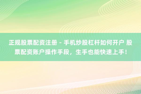 正规股票配资注册 - 手机炒股杠杆如何开户 股票配资账户操作手段，生手也能快速上手！