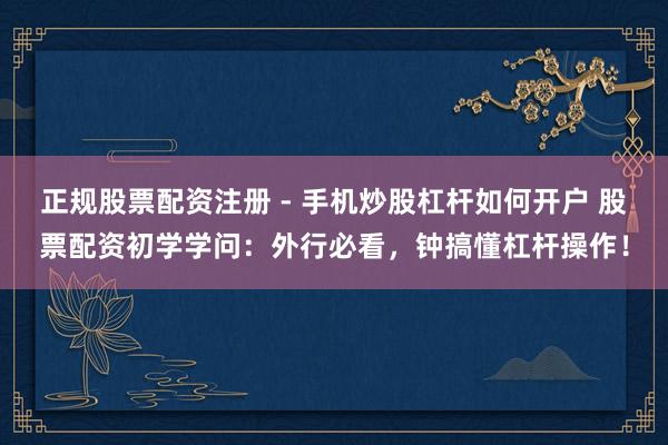 正规股票配资注册 - 手机炒股杠杆如何开户 股票配资初学学问：外行必看，钟搞懂杠杆操作！